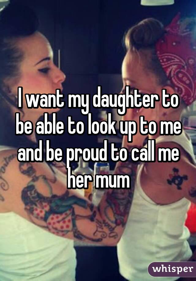 I want my daughter to be able to look up to me and be proud to call me her mum