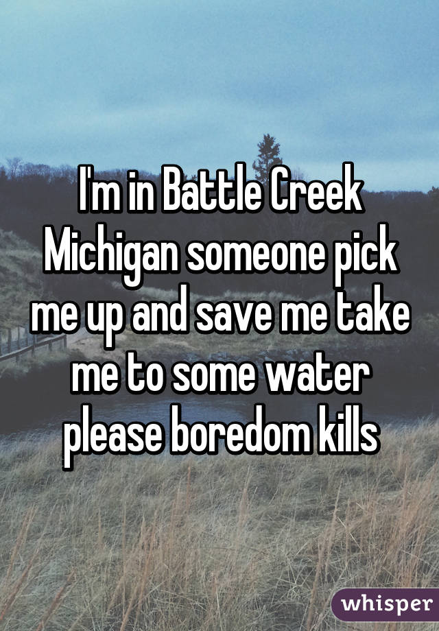 I'm in Battle Creek Michigan someone pick me up and save me take me to some water please boredom kills