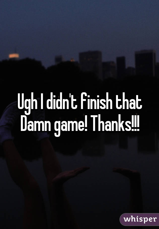 Ugh I didn't finish that Damn game! Thanks!!!