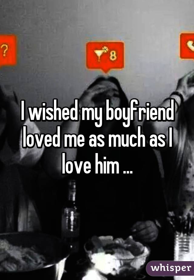 I wished my boyfriend loved me as much as I love him ...