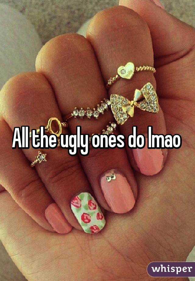 All the ugly ones do lmao 