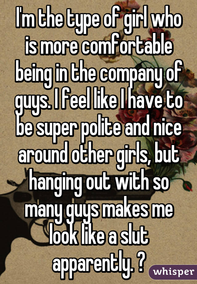 I'm the type of girl who is more comfortable being in the company of guys. I feel like I have to be super polite and nice around other girls, but hanging out with so many guys makes me look like a slut apparently. 😑