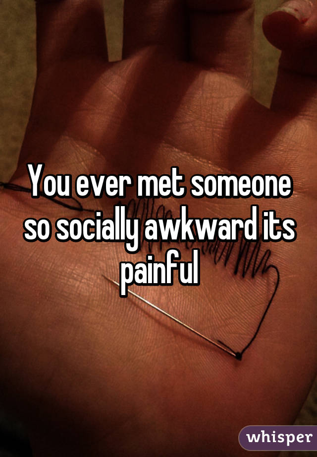 You ever met someone so socially awkward its painful