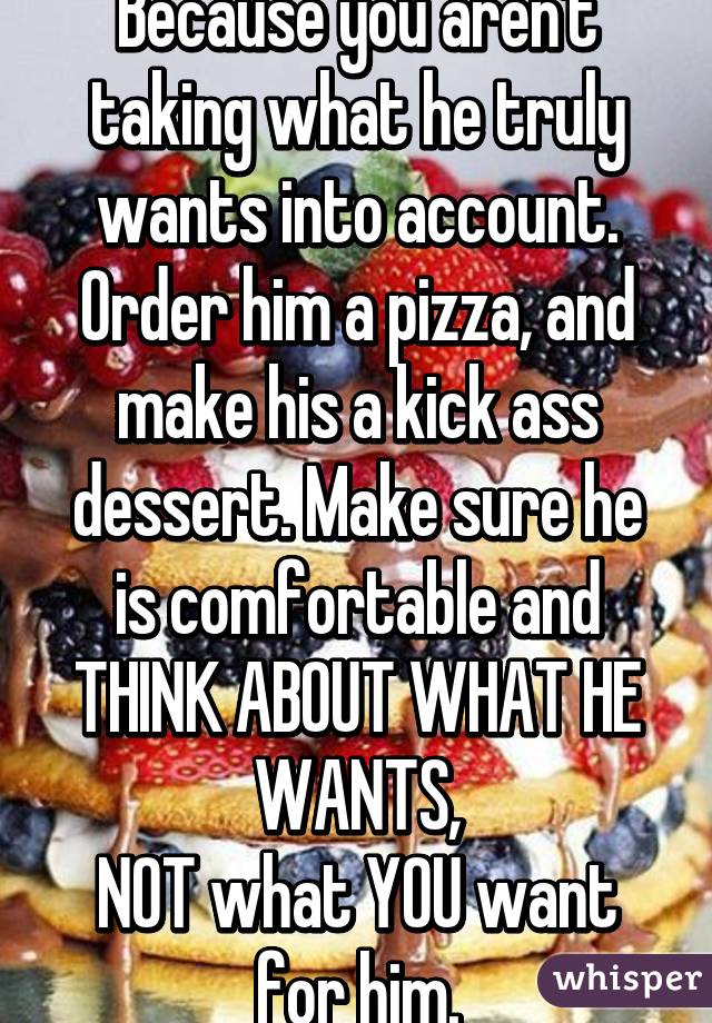 Because you aren't taking what he truly wants into account.
Order him a pizza, and make his a kick ass dessert. Make sure he is comfortable and THINK ABOUT WHAT HE WANTS,
NOT what YOU want for him.