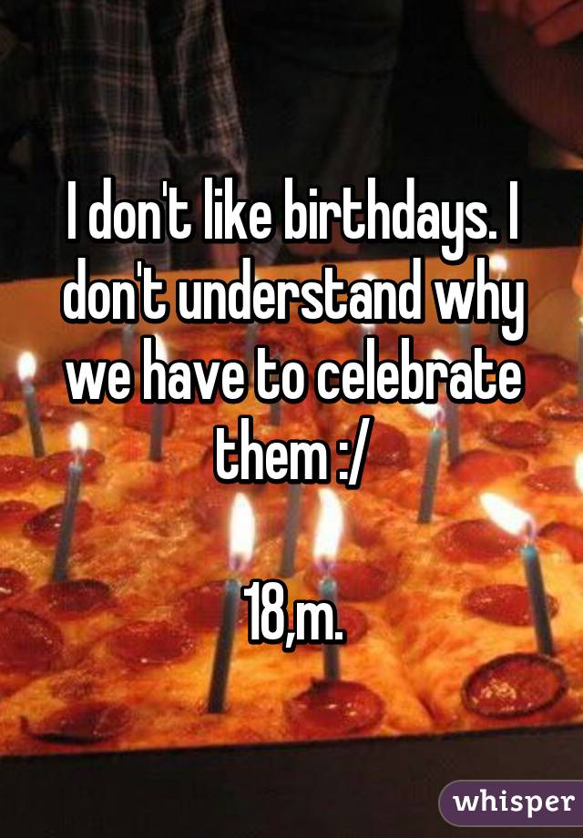 I don't like birthdays. I don't understand why we have to celebrate them :/

18,m.