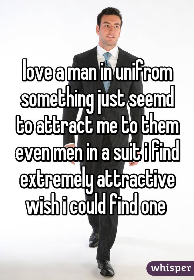 love a man in unifrom something just seemd to attract me to them even men in a suit i find extremely attractive wish i could find one 