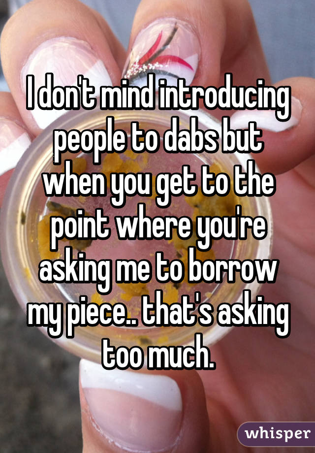 I don't mind introducing people to dabs but when you get to the point where you're asking me to borrow my piece.. that's asking too much.