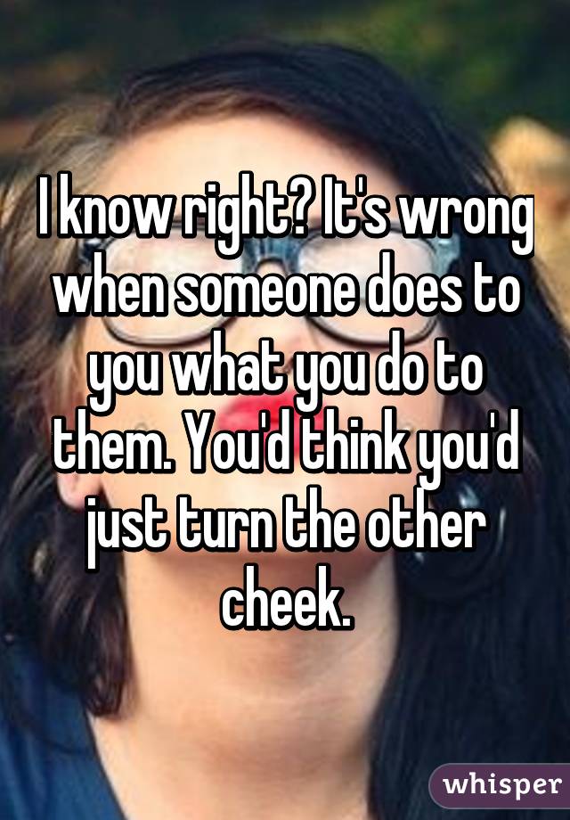 I know right? It's wrong when someone does to you what you do to them. You'd think you'd just turn the other cheek.