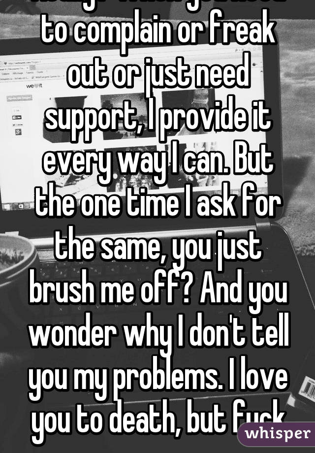 Really? When you need to complain or freak out or just need support, I provide it every way I can. But the one time I ask for the same, you just brush me off? And you wonder why I don't tell you my problems. I love you to death, but fuck you.