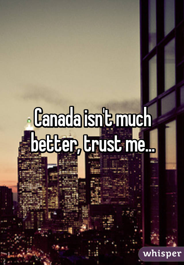 Canada isn't much better, trust me...