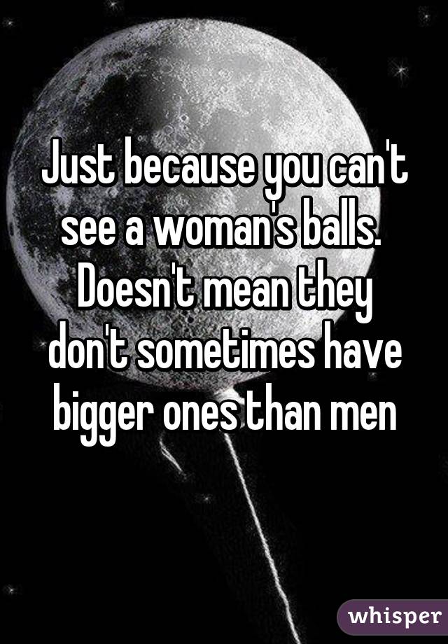 Just because you can't see a woman's balls. 
Doesn't mean they don't sometimes have bigger ones than men
