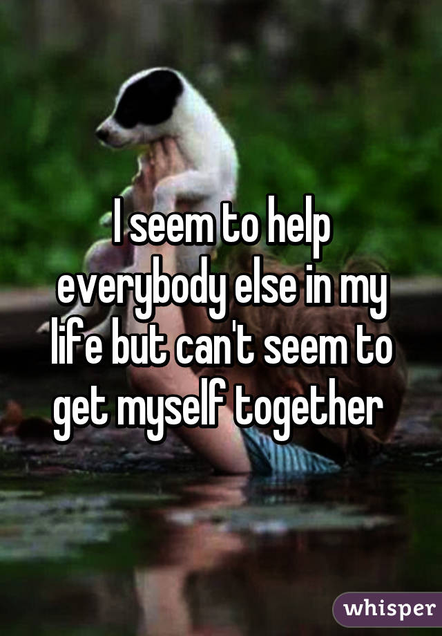 I seem to help everybody else in my life but can't seem to get myself together 