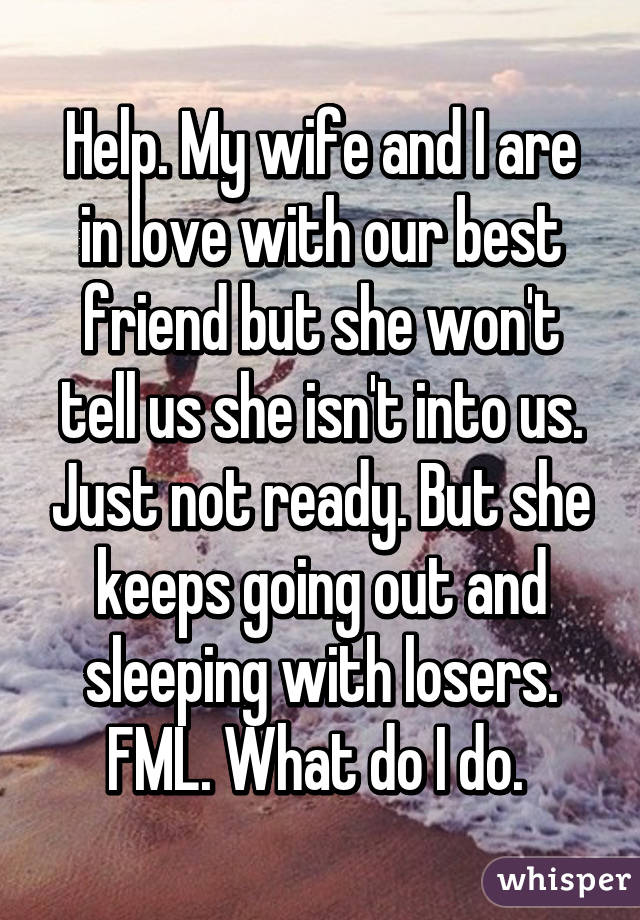 Help. My wife and I are in love with our best friend but she won't tell us she isn't into us. Just not ready. But she keeps going out and sleeping with losers. FML. What do I do. 