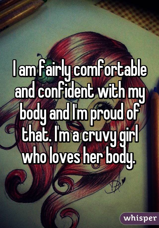 I am fairly comfortable and confident with my body and I'm proud of that. I'm a cruvy girl who loves her body. 