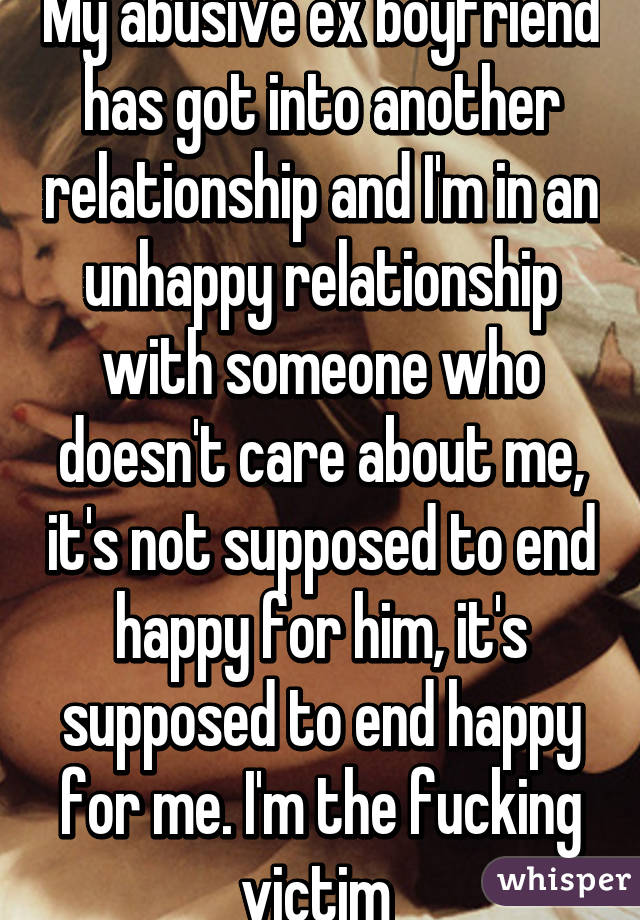 My abusive ex boyfriend has got into another relationship and I'm in an unhappy relationship with someone who doesn't care about me, it's not supposed to end happy for him, it's supposed to end happy for me. I'm the fucking victim 