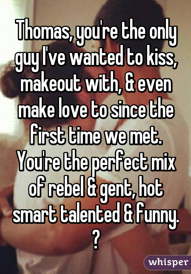 Thomas, you're the only guy I've wanted to kiss, makeout with, & even make love to since the first time we met. You're the perfect mix of rebel & gent, hot smart talented & funny. ☺