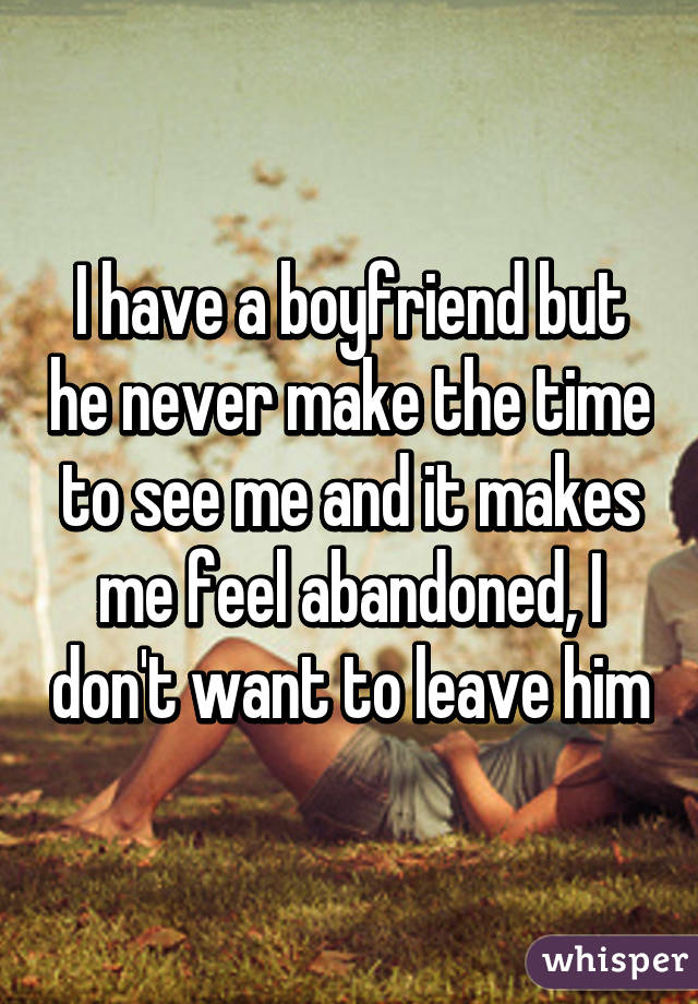 I have a boyfriend but he never make the time to see me and it makes me feel abandoned, I don't want to leave him