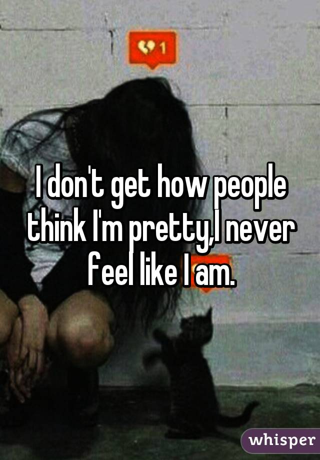 I don't get how people think I'm pretty,I never feel like I am.