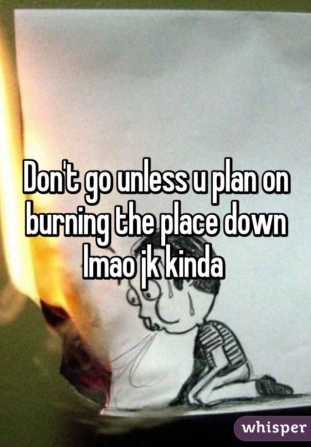 Don't go unless u plan on burning the place down lmao jk kinda 