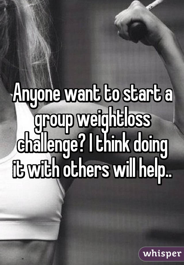 Anyone want to start a group weightloss challenge? I think doing it with others will help..