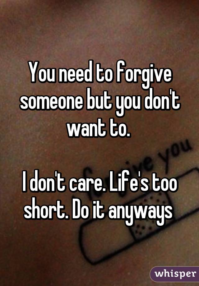 You need to forgive someone but you don't want to. 

I don't care. Life's too short. Do it anyways 