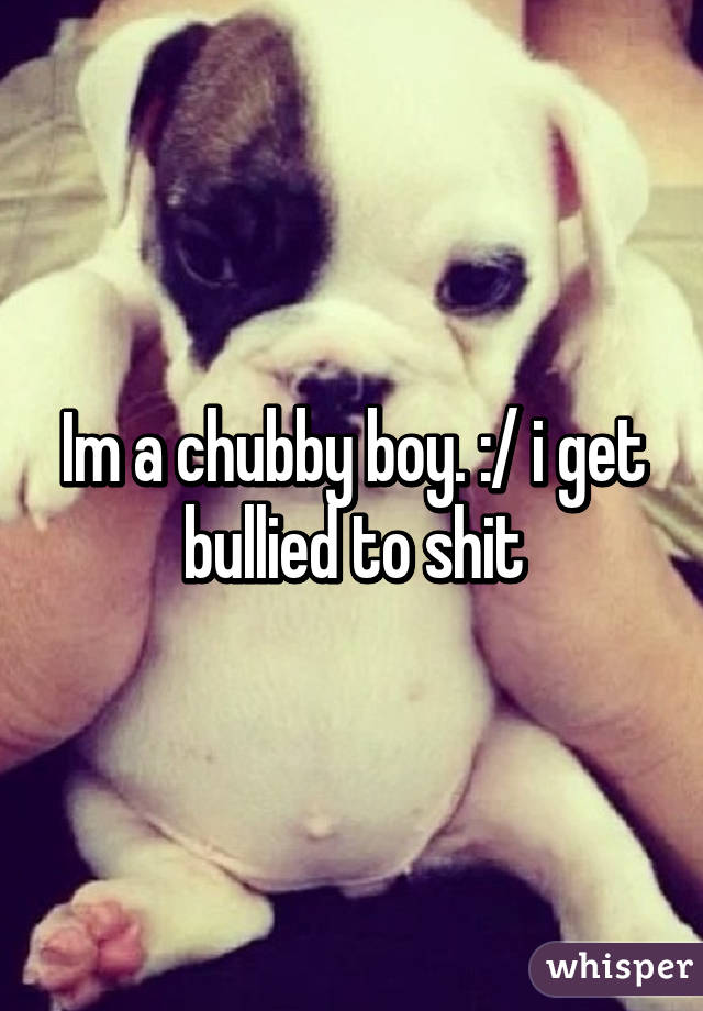 Im a chubby boy. :/ i get bullied to shit