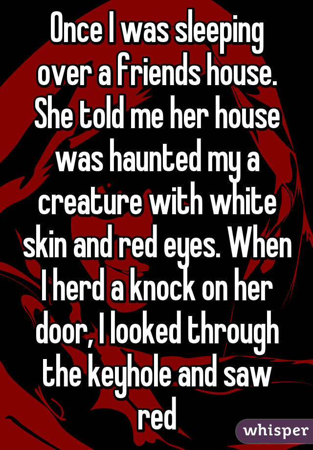 Once I was sleeping over a friends house. She told me her house was haunted my a creature with white skin and red eyes. When I herd a knock on her door, I looked through the keyhole and saw red