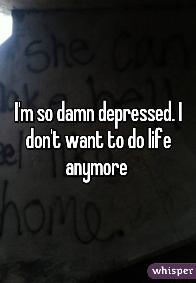 I'm so damn depressed. I don't want to do life anymore 