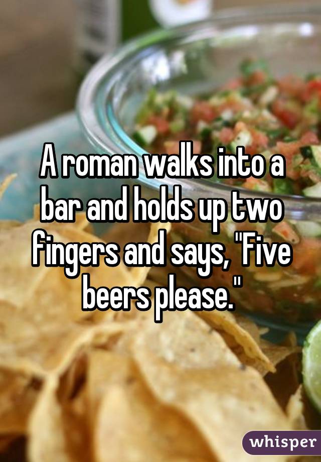 A roman walks into a bar and holds up two fingers and says, "Five beers please."