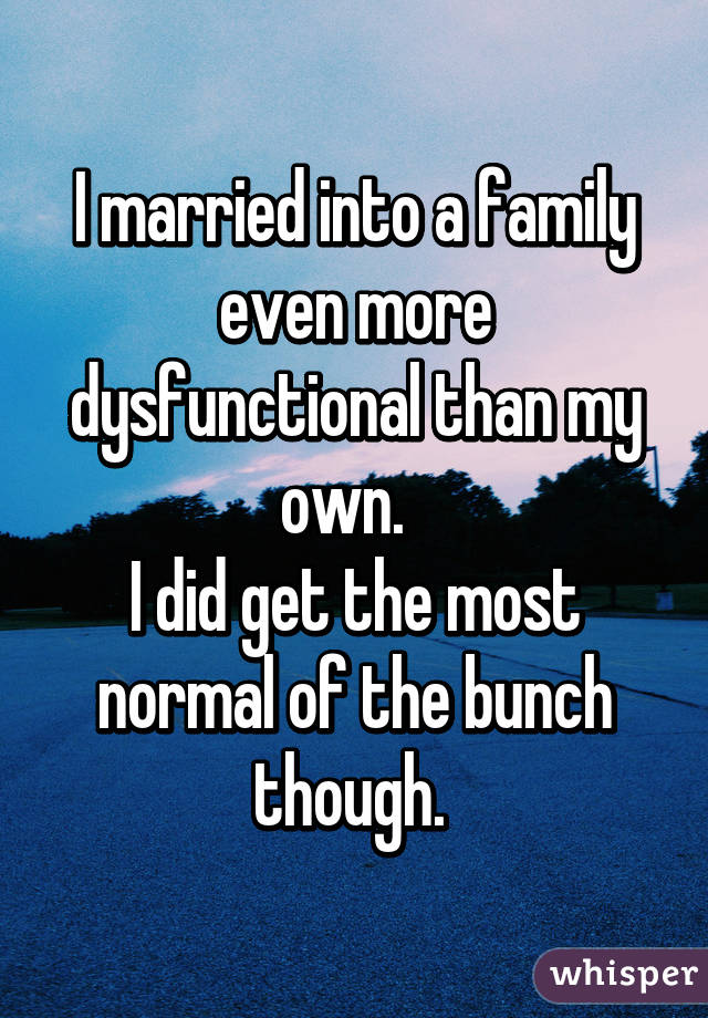 I married into a family even more dysfunctional than my own.  
I did get the most normal of the bunch though. 