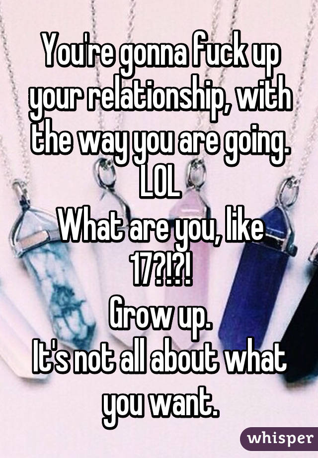 You're gonna fuck up your relationship, with the way you are going.
LOL
What are you, like 17?!?!
Grow up.
It's not all about what you want.