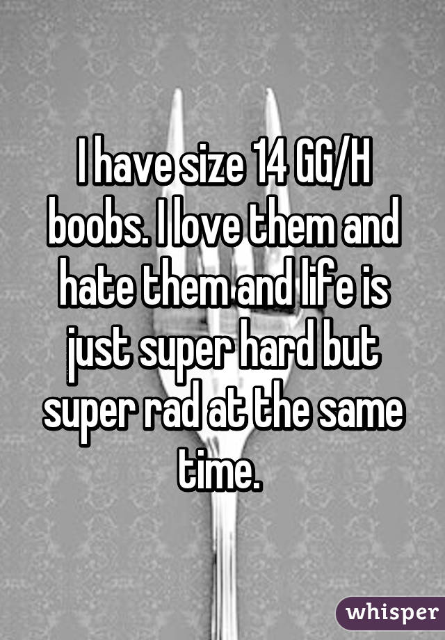 I have size 14 GG/H boobs. I love them and hate them and life is just super hard but super rad at the same time. 