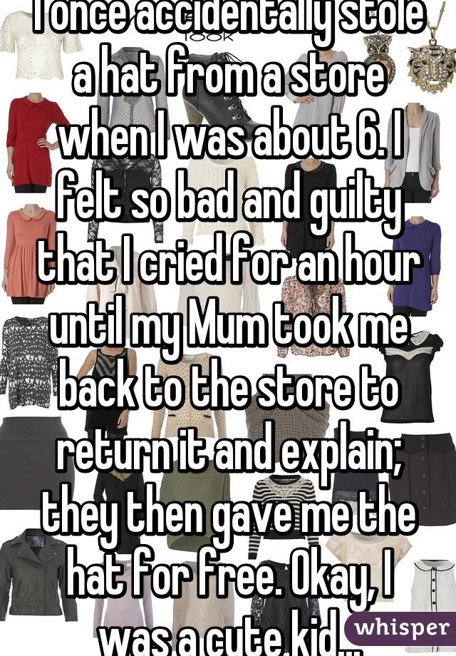 I once accidentally stole a hat from a store when I was about 6. I felt so bad and guilty that I cried for an hour until my Mum took me back to the store to return it and explain; they then gave me the hat for free. Okay, I was a cute kid...