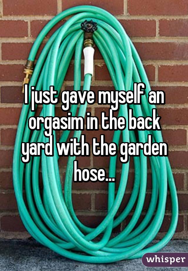 I just gave myself an orgasim in the back yard with the garden hose...