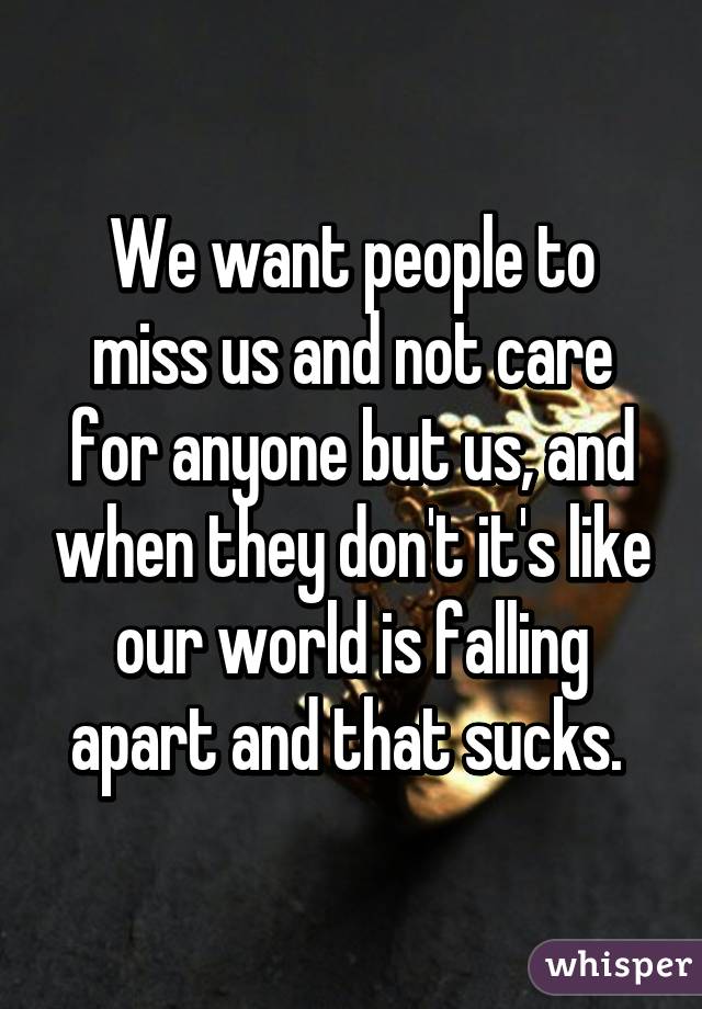 We want people to miss us and not care for anyone but us, and when they don't it's like our world is falling apart and that sucks. 