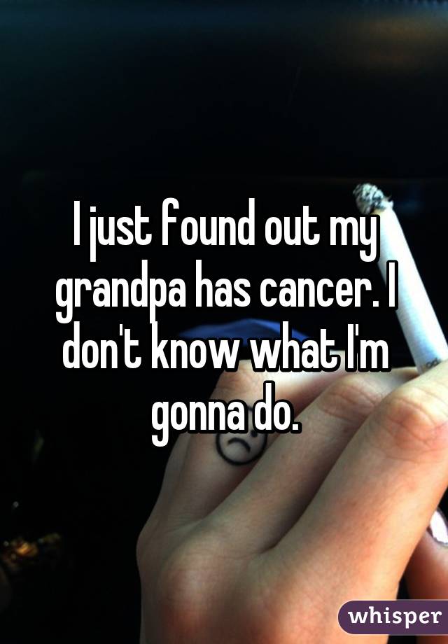 I just found out my grandpa has cancer. I don't know what I'm gonna do.