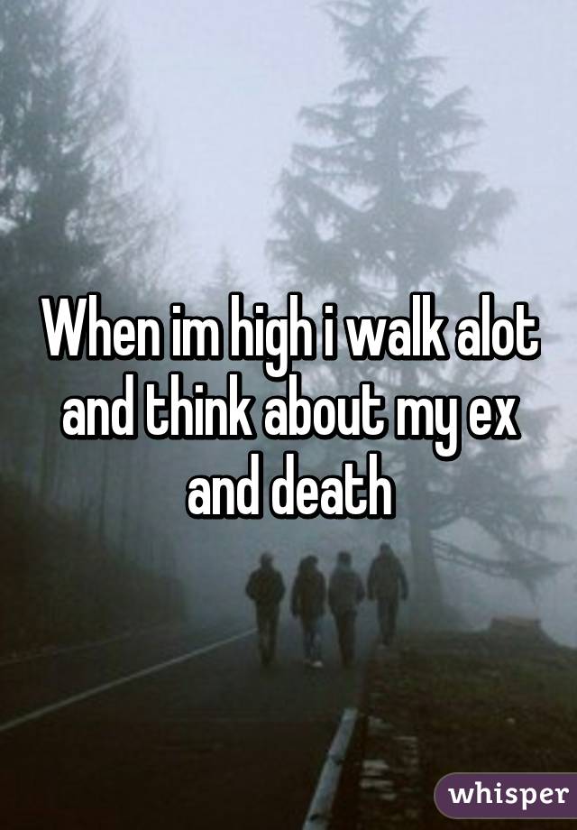 When im high i walk alot and think about my ex and death