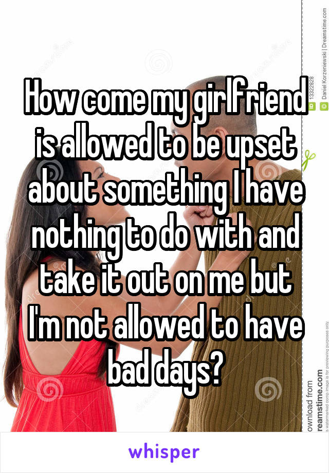 How come my girlfriend is allowed to be upset about something I have nothing to do with and take it out on me but I'm not allowed to have bad days?