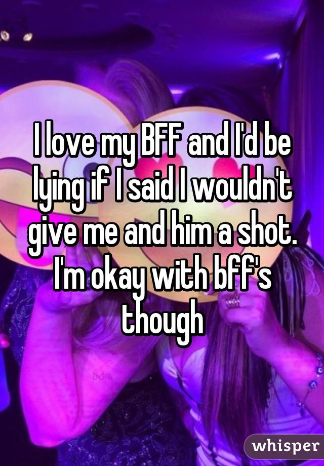 I love my BFF and I'd be lying if I said I wouldn't give me and him a shot. I'm okay with bff's though