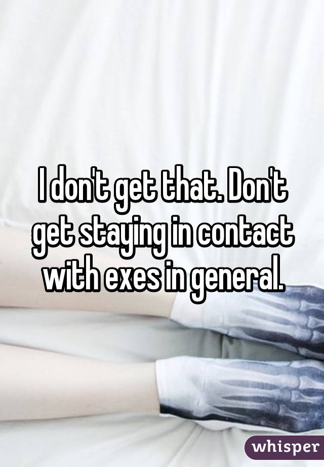 I don't get that. Don't get staying in contact with exes in general.