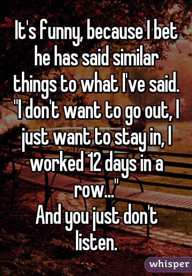 It's funny, because I bet he has said similar things to what I've said. "I don't want to go out, I just want to stay in, I worked 12 days in a row..."
And you just don't listen.