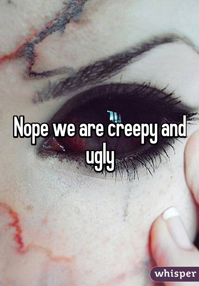 Nope we are creepy and ugly