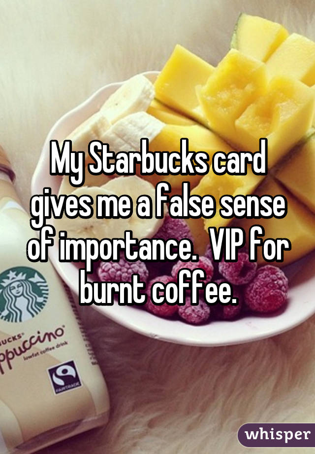 My Starbucks card gives me a false sense of importance.  VIP for burnt coffee.