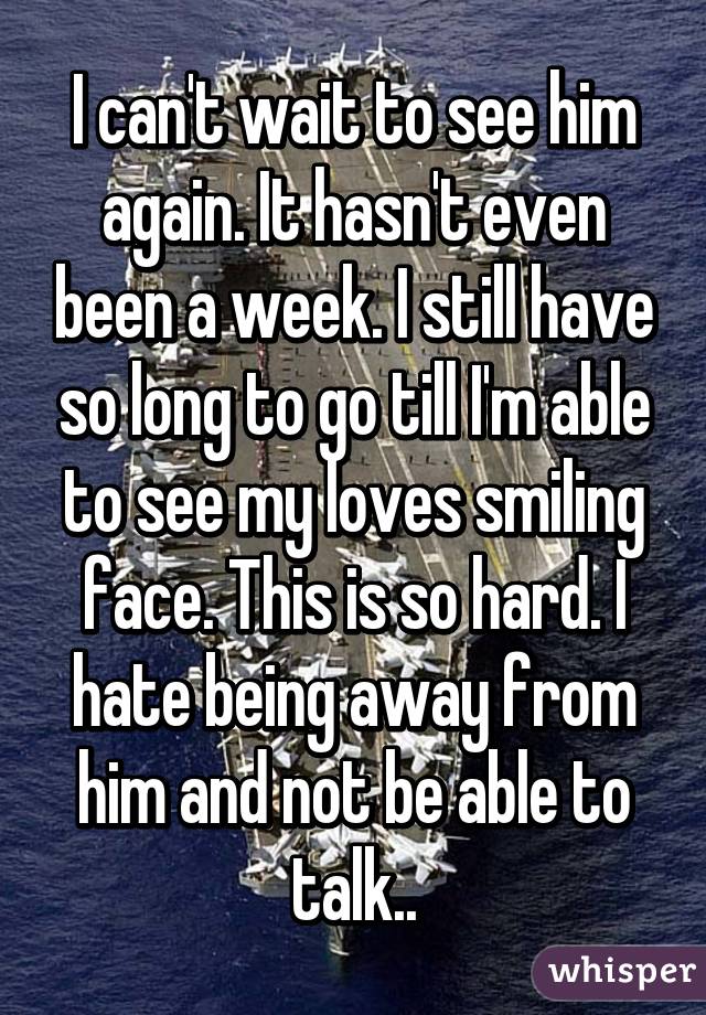 I can't wait to see him again. It hasn't even been a week. I still have so long to go till I'm able to see my loves smiling face. This is so hard. I hate being away from him and not be able to talk..