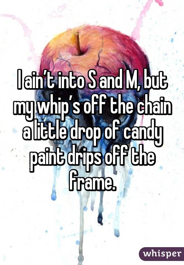 I ain’t into S and M, but my whip’s off the chain
a little drop of candy paint drips off the frame.