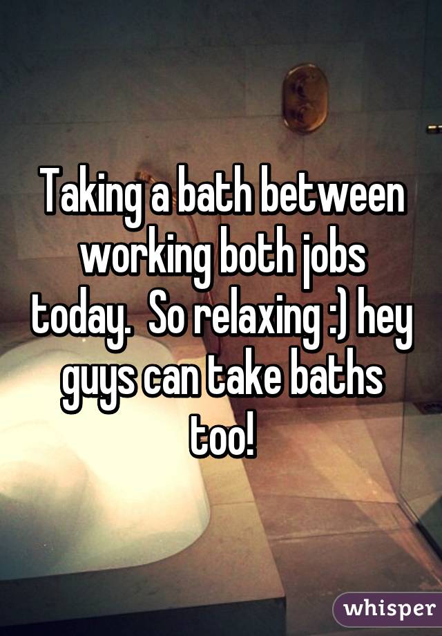 Taking a bath between working both jobs today.  So relaxing :) hey guys can take baths too!