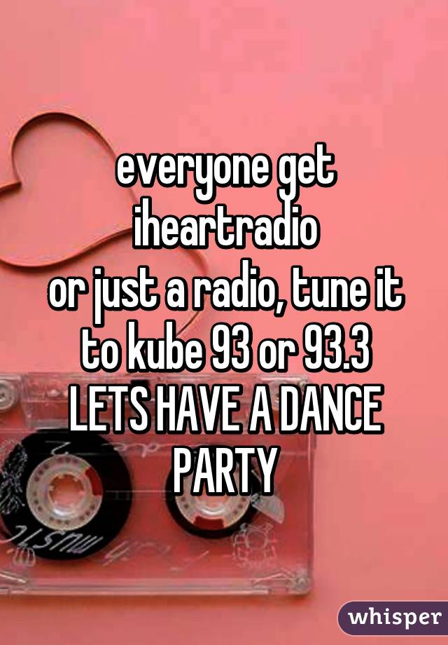 everyone get iheartradio
or just a radio, tune it to kube 93 or 93.3
LETS HAVE A DANCE PARTY