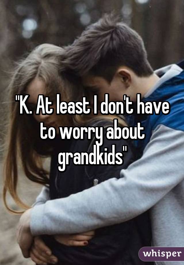 "K. At least I don't have to worry about grandkids"