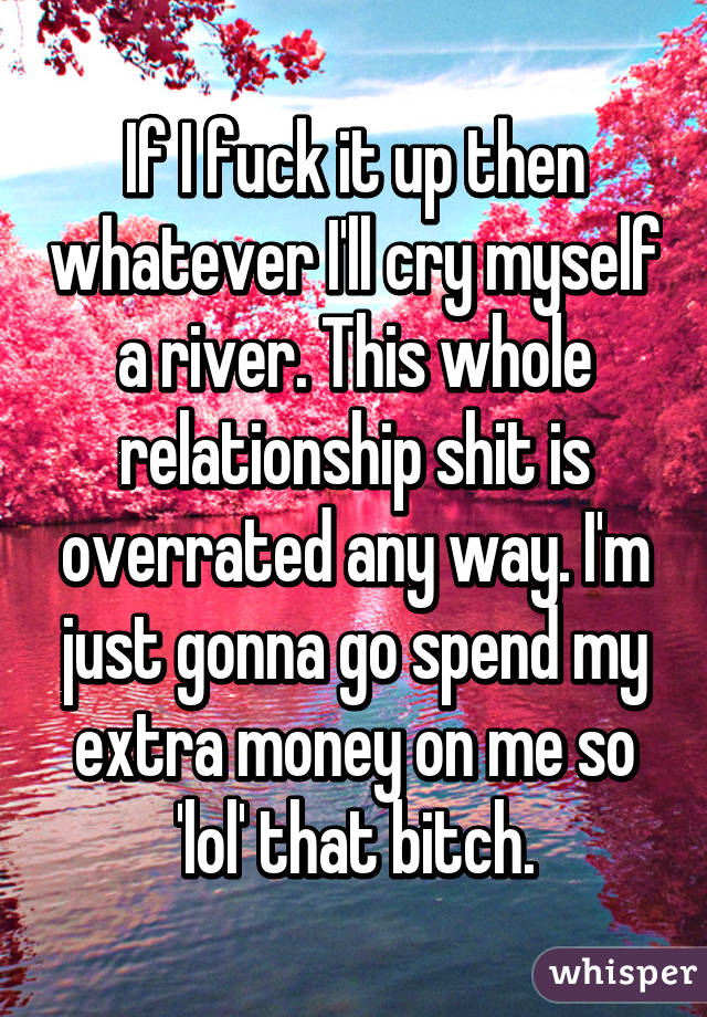 If I fuck it up then whatever I'll cry myself a river. This whole relationship shit is overrated any way. I'm just gonna go spend my extra money on me so 'lol' that bitch.