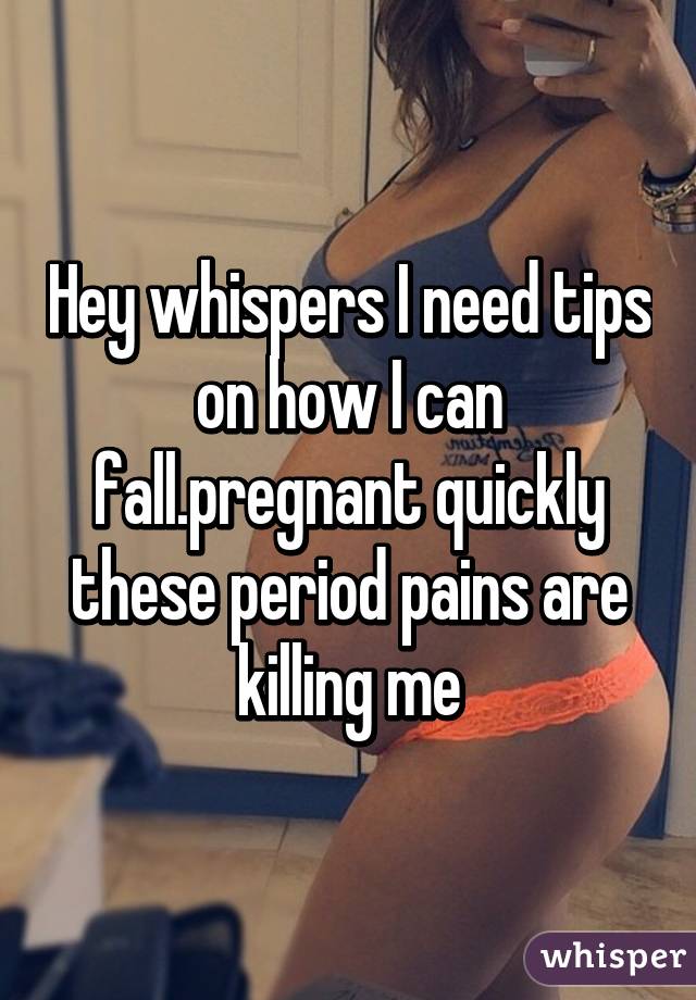 Hey whispers I need tips on how I can fall.pregnant quickly these period pains are killing me